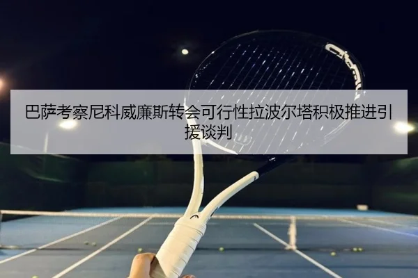 巴萨考察尼科威廉斯转会可行性拉波尔塔积极推进引援谈判